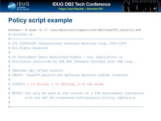 Click to edit Master title style
Policy script example
batman:~ # head -n 17 /usr/sbin/rsct/sapolicies/db2/hadrV97_monitor.ksh
#!/bin/ksh -p
#-----------------------------------------------------------------------
# (C) COPYRIGHT International Business Machines Corp. 2001-2009
# All Rights Reserved
#
# US Government Users Restricted Rights - Use, duplication or
# disclosure restricted by GSA ADP Schedule Contract with IBM Corp.
#
# VERSION: db2_v97fp4 s110330
# INPUT: hadrV97_monitor.ksh db2instp db2insts hadrdb [verbose]
#
# OUTPUT: 1 if online, 2 if offline, 0 if not known
#
# NOTES: Can only be used in the context of a TSA environment configured
# with the db2 HA Integrated Configuration Utility (db2haicu)
#
#-----------------------------------------------------------------------
47
 