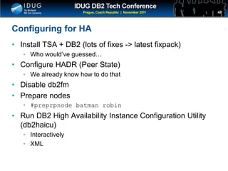 Click to edit Master title style
Configuring for HA
• Install TSA + DB2 (lots of fixes -> latest fixpack)
• Who would’ve guessed…
• Configure HADR (Peer State)
• We already know how to do that
• Disable db2fm
• Prepare nodes
• #preprpnode batman robin
• Run DB2 High Availability Instance Configuration Utility
(db2haicu)
• Interactively
• XML
48
 