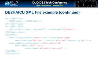 Click to edit Master title style
DB2HAICU XML File example (continued)
<FailoverPolicy>
<HADRFailover></HADRFailover>
</FailoverPolicy>
<DB2PartitionSet>
<DB2Partition dbpartitionnum="0" instanceName="db2instp"/>
</DB2PartitionSet>
<HADRDBSet>
<HADRDB databaseName="SAMPLE" localInstance="db2instp"
remoteInstance="db2insts" localHost ="batman“ remoteHost="robin" />
<VirtualIPAddress baseAddress="192.168.13.132“
subnetMask="255.255.255.0"
networkName="db2_public_network_0"/>
</HADRDBSet>
</DB2Cluster>
51
 