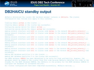 Click to edit Master title style
DB2HAICU standby output
db2haicu determined the current DB2 database manager instance is db2insts. The cluster
configuration that follows will apply to this instance.
Creating domain gotham in the cluster ...
Creating domain gotham in the cluster was successful.
Configuring quorum device for domain gotham ...
Configuring quorum device for domain gotham was successful.
Adding network interface card eth0 on cluster node batman to the network db2_public_network_0 ...
Adding network interface card eth0 on cluster node batman to the network db2_public_network_0 was
successful.
Adding network interface card eth0 on cluster node robin to the network db2_public_network_0 ...
Adding network interface card eth0 on cluster node robin to the network db2_public_network_0 was
successful.
Adding network interface card eth1 on cluster node batman to the network db2_private_network_0 ...
Adding network interface card eth1 on cluster node batman to the network db2_private_network_0 was
successful.
Adding network interface card eth1 on cluster node robin to the network db2_private_network_0 ...
Adding network interface card eth1 on cluster node robin to the network db2_private_network_0 was
successful.
Adding DB2 database partition 0 to the cluster ...
Adding DB2 database partition 0 to the cluster was successful.
The HADR database SAMPLE has been determined to be valid for high availability. However, the
database cannot be added to the cluster from this node because db2haicu detected this node is the
standby for the HADR database SAMPLE. Run db2haicu on the primary for the HADR database SAMPLE to
configure the database for automated failover.
All cluster configurations have been completed successfully. db2haicu exiting ...
53
 