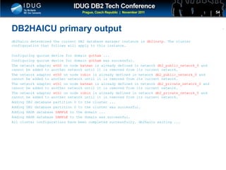 Click to edit Master title style
DB2HAICU primary output
db2haicu determined the current DB2 database manager instance is db2instp. The cluster
configuration that follows will apply to this instance.
Configuring quorum device for domain gotham ...
Configuring quorum device for domain gotham was successful.
The network adapter eth0 on node batman is already defined in network db2_public_network_0 and
cannot be added to another network until it is removed from its current network.
The network adapter eth0 on node robin is already defined in network db2_public_network_0 and
cannot be added to another network until it is removed from its current network.
The network adapter eth1 on node batman is already defined in network db2_private_network_0 and
cannot be added to another network until it is removed from its current network.
The network adapter eth1 on node robin is already defined in network db2_private_network_0 and
cannot be added to another network until it is removed from its current network.
Adding DB2 database partition 0 to the cluster ...
Adding DB2 database partition 0 to the cluster was successful.
Adding HADR database SAMPLE to the domain ...
Adding HADR database SAMPLE to the domain was successful.
All cluster configurations have been completed successfully. db2haicu exiting ...
54
 
