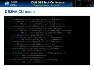 Click to edit Master title style
DB2HAICU result
~# lssam
Online IBM.ResourceGroup:db2_db2instp_batman_0-rg Nominal=Online
'- Online IBM.Application:db2_db2instp_batman_0-rs
'- Online IBM.Application:db2_db2instp_batman_0-rs:batman
Online IBM.ResourceGroup:db2_db2instp_db2insts_SAMPLE-rg Nominal=Online
|- Online IBM.Application:db2_db2instp_db2insts_SAMPLE-rs
|- Online IBM.Application:db2_db2instp_db2insts_SAMPLE-rs:batman
'- Offline IBM.Application:db2_db2instp_db2insts_SAMPLE-rs:robin
'- Online IBM.ServiceIP:db2ip_192_168_13_132-rs
|- Online IBM.ServiceIP:db2ip_192_168_13_132-rs:batman
'- Offline IBM.ServiceIP:db2ip_192_168_13_132-rs:robin
Online IBM.ResourceGroup:db2_db2insts_robin_0-rg Nominal=Online
'- Online IBM.Application:db2_db2insts_robin_0-rs
'- Online IBM.Application:db2_db2insts_robin_0-rs:robin
Online IBM.Equivalency:db2_db2instp_batman_0-rg_group-equ
'- Online IBM.PeerNode:batman:batman
Online IBM.Equivalency:db2_db2instp_db2insts_SAMPLE-rg_group-equ
|- Online IBM.PeerNode:batman:batman
'- Online IBM.PeerNode:robin:robin
Online IBM.Equivalency:db2_db2insts_robin_0-rg_group-equ
'- Online IBM.PeerNode:robin:robin
…
56
 