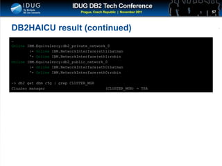 Click to edit Master title style
DB2HAICU result (continued)
…
Online IBM.Equivalency:db2_private_network_0
|- Online IBM.NetworkInterface:eth1:batman
'- Online IBM.NetworkInterface:eth1:robin
Online IBM.Equivalency:db2_public_network_0
|- Online IBM.NetworkInterface:eth0:batman
'- Online IBM.NetworkInterface:eth0:robin
~> db2 get dbm cfg | grep CLUSTER_MGR
Cluster manager (CLUSTER_MGR) = TSA
57
 