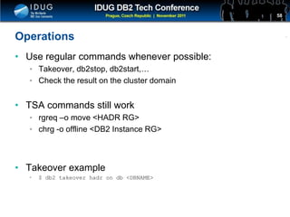 Click to edit Master title style
Operations
• Use regular commands whenever possible:
• Takeover, db2stop, db2start,…
• Check the result on the cluster domain
• TSA commands still work
• rgreq –o move <HADR RG>
• chrg -o offline <DB2 Instance RG>
• Takeover example
• $ db2 takeover hadr on db <DBNAME>
58
 