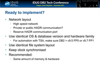 Click to edit Master title style
Ready to implement?
• Network layout
• High speed network
• Private or public HADR communication?
• Reserve HADR communication port
• Use identical OS & database version and hardware family
• For automation with TSA, make sure DB2 > v9.5 FP5 or v9.7 FP1
• Use identical file system layout
• Keep clock synchronised
• Recommended:
• Same amount of memory & hardware
6
 