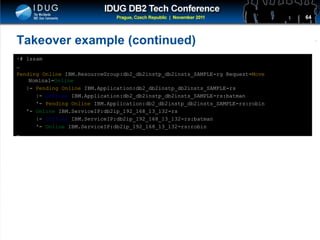 Click to edit Master title style
Takeover example (continued)
~# lssam
…
Pending Online IBM.ResourceGroup:db2_db2instp_db2insts_SAMPLE-rg Request=Move
Nominal=Online
|- Pending Online IBM.Application:db2_db2instp_db2insts_SAMPLE-rs
|- Offline IBM.Application:db2_db2instp_db2insts_SAMPLE-rs:batman
'- Pending Online IBM.Application:db2_db2instp_db2insts_SAMPLE-rs:robin
'- Online IBM.ServiceIP:db2ip_192_168_13_132-rs
|- Offline IBM.ServiceIP:db2ip_192_168_13_132-rs:batman
'- Online IBM.ServiceIP:db2ip_192_168_13_132-rs:robin
…
64
 