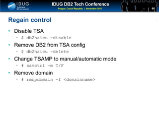 Click to edit Master title style
Regain control
• Disable TSA
• $ db2haicu –disable
• Remove DB2 from TSA config
• $ db2haicu –delete
• Change TSAMP to manual/automatic mode
• # samctrl –m T/F
• Remove domain
• # rmrpdomain –f <domainname>
66
 