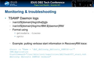 Click to edit Master title style
Monitoring & troubleshooting
• TSAMP Daemon logs
• /var/ct/${domain}/log/ctha[t|g]s
• /var/ct/${domain}/log/mc/IBM.${daemon}RM/
• Format using
• getsadata –traces
• rpttr
• Example: putting verbose start information in RecoveryRM trace:
chrsrc -s "Name = 'db2_db2instp_db2insts_SAMPLE-rs'"
IBM.Application
StartCommand="/usr/sbin/rsct/sapolicies/db2/hadrV97_start.ksh
db2instp db2insts SAMPLE verbose"
68
 