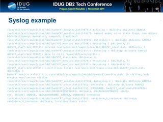 Click to edit Master title style
Syslog example
/usr/sbin/rsct/sapolicies/db2/hadrV97_monitor.ksh[9874]: Entering : db2instp db2insts SAMPLE
/usr/sbin/rsct/sapolicies/db2/hadrV97_monitor.ksh[10427]: manual mode, or no state flags, use db2pd:
hdrRole:Primary, manual:-1, usepd:0, flagFile:0
/usr/sbin/rsct/sapolicies/db2/hadrV97_monitor.ksh[10449]: Returning 1 : db2instp db2insts SAMPLE
/usr/sbin/rsct/sapolicies/db2/db2V97_monitor.ksh[10549]: Returning 2 (db2insts, 0)
db2V97_start.ksh[10554]: Entered /usr/sbin/rsct/sapolicies/db2/db2V97_start.ksh, db2insts, 0
/usr/sbin/rsct/sapolicies/db2/hadrV97_monitor.ksh[10572]: Entering : db2instp db2insts SAMPLE
db2V97_start.ksh[10582]: Able to cd to /home/db2insts/sqllib :
/usr/sbin/rsct/sapolicies/db2/db2V97_start.ksh, db2insts, 0
/usr/sbin/rsct/sapolicies/db2/db2V97_monitor.ksh[10626]: Returning 2 (db2insts, 0)
/usr/sbin/rsct/sapolicies/db2/db2V97_monitor.ksh[10630]: Returning 2 (db2insts, 0)
db2V97_start.ksh[10631]: 1 partitions total: /usr/sbin/rsct/sapolicies/db2/db2V97_start.ksh,
db2insts, 0
hadrV97_monitor.ksh[10727]: /usr/sbin/rsct/sapolicies/db2/hadrV97_monitor.ksh is offline, hadr
monitor must return offline
/usr/sbin/rsct/sapolicies/db2/hadrV97_monitor.ksh[10730]: Returning 2 : db2instp db2insts SAMPLE
/usr/sbin/rsct/sapolicies/db2/hadrV97_start.ksh[10766]: Entering : db2instp db2insts SAMPLE
/usr/sbin/rsct/sapolicies/db2/hadrV97_start.ksh[10779]: PROGNAME: hadrV97_start.ksh,PROGPATH:
/usr/sbin/rsct/sapolicies/db2,DB2HADRINSTANCE1: db2instp, DB2HADRINSTANCE2: db2in
sts, dbname: SAMPLE, DB2HADRDBNAME: SAMPLE, VERBOSE: noverbose
/usr/sbin/rsct/sapolicies/db2/hadrV97_start.ksh[10786]: candidate_P_instance: db2instp,
candidate_S_instance: db2insts, localShorthost: robin
69
 