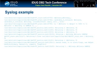 Click to edit Master title style
Syslog example
/usr/sbin/rsct/sapolicies/db2/hadrV97_start.ksh[10793]: db2insts,db2instp,,
/usr/sbin/rsct/sapolicies/db2/hadrV97_start.ksh[10794]: candidate_P_instance: db2insts,
candidate_S_instance: db2instp, localShorthost: robin, nn1: , nn1s:
/usr/sbin/rsct/sapolicies/db2/hadrV97_start.ksh[10796]: su - db2insts -c db2gcf -t 3600 -u -i
db2insts -i db2instp -h SAMPLE -L ...
/usr/sbin/rsct/sapolicies/db2/db2V97_monitor.ksh[12055]: Returning 2 (db2insts, 0)
/usr/sbin/rsct/sapolicies/db2/db2V97_monitor.ksh[12224]: Returning 1 (db2insts, 0)
/usr/sbin/rsct/sapolicies/db2/db2V97_monitor.ksh[13074]: Returning 1 (db2insts, 0)
/usr/sbin/rsct/sapolicies/db2/hadrV97_monitor.ksh[13078]: Entering : db2instp db2insts SAMPLE
db2V97_start.ksh[13107]: Returning 0 from /usr/sbin/rsct/sapolicies/db2/db2V97_start.ksh ( db2insts,
0)
/usr/sbin/rsct/sapolicies/db2/db2V97_monitor.ksh[13122]: Returning 1 (db2insts, 0)
/usr/sbin/rsct/sapolicies/db2/hadrV97_monitor.ksh[13611]: manual mode, or no state flags, use db2pd:
hdrRole:Primary, manual:-1, usepd:0, flagFile:0
/usr/sbin/rsct/sapolicies/db2/hadrV97_monitor.ksh[13633]: Returning 1 : db2instp db2insts SAMPLE
70
 
