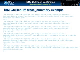 Click to edit Master title style
IBM.GblResRM trace_summary example
08:16:29 AM.757887 T(4124900208) _GBD Monitor detect OpState change for resource
Name=db2_db2instp_batman_0-rs OldOpState=1 NewOpState=2 Handle=0x6028 0xffff 0xb506ae54
0xb9d31ef8 0x12404f85 0x3ba
d7160
08:16:30 AM.181871 T(4151659376) _GBD Bringing application resource online:
Name=db2_db2instp_batman_0-rs Handle=0x6028 0xffff 0xb506ae54 0xb9d31ef8 0x12404f85
0x3bad7160
08:16:37 AM.200645 T(4124801904) _GBD Monitor detect OpState change for resource
Name=db2_db2instp_db2insts_SAMPLE-rs OldOpState=1 NewOpState=2 Handle=0x6028 0xffff
0xb506ae54 0xb9d31ef8 0x12404f8
b 0x7e81efb0
08:16:37 AM.219586 T(4151659376) _GBD Bringing application resource online:
Name=db2_db2instp_db2insts_SAMPLE-rs Handle=0x6028 0xffff 0xb506ae54 0xb9d31ef8 0x12404f8b
0x7e81efb0
08:16:57 AM.088710 T(4124900208) _GBD Monitor detect OpState change for resource
Name=db2_db2instp_batman_0-rs OldOpState=5 NewOpState=1 Handle=0x6028 0xffff 0xb506ae54
0xb9d31ef8 0x12404f85 0x3ba
d7160
08:17:11 AM.220830 T(4124703600) _GBD Start command for application resource
"db2_db2instp_batman_0-rs" (handle 0x6028 0xffff 0xb506ae54 0xb9d31ef8 0x12404f85 0x3bad7160)
succeeded with exit code
0
71
 