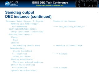 Click to edit Master title style
Samdiag output
DB2 instance (continued)
Resource Based Quorum: In Quorum - Resource has Quorum
Members and Memberships:
+---HasMember ---> db2_db2instp_batman_0-
rs/Float/IBM.Application
Group Constraint: Collocated
Binding Constraints:
Flags:
None
Orders:
Outstanding Order: None - Resource is Unavailable
Dependencies:
Start: Satisfied
+---InCluster ---> Cluster
Stop: Satisfied
Binding exceptions:
There are unbound members.
Static Relationships:
+---InCluster ---> Cluster
Dynamic Relationships:"
73
 