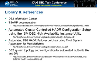 Click to edit Master title style
Library & References
• DB2 Information Center
• TSAMP documentation
• http://publib.boulder.ibm.com/tividd/td/IBMTivoliSystemAutomationforMultiplatforms3.1.html
• Automated Cluster Controlled HADR Configuration Setup
using the IBM DB2 High Availability Instance Utility
• ftp://ftp.software.ibm.com/software/data/pubs/papers/HADR_db2haicu.pdf
• Automating DB2 HADR Failover on Linux using Tivoli System
Automation for Multiplatforms
• ftp://ftp.software.ibm.com/software/data/pubs/papers/hadr_tsa.pdf
• DB2 system topology and configuration for automated multi-site HA
and DR
• http://public.dhe.ibm.com/software/dw/data/dm-1002automateddb2hadr/Automated_long-
distance_HADR_configurations.pdf
75
 