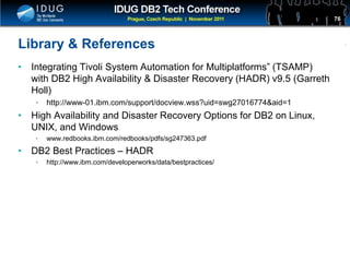 Click to edit Master title style
Library & References
• Integrating Tivoli System Automation for Multiplatforms” (TSAMP)
with DB2 High Availability & Disaster Recovery (HADR) v9.5 (Garreth
Holl)
• http://www-01.ibm.com/support/docview.wss?uid=swg27016774&aid=1
• High Availability and Disaster Recovery Options for DB2 on Linux,
UNIX, and Windows
• www.redbooks.ibm.com/redbooks/pdfs/sg247363.pdf
• DB2 Best Practices – HADR
• http://www.ibm.com/developerworks/data/bestpractices/
76
 