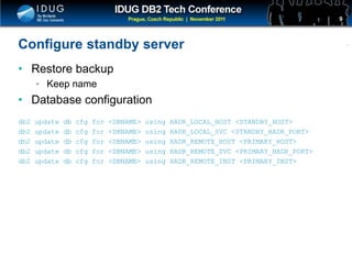 Click to edit Master title style
Configure standby server
• Restore backup
• Keep name
• Database configuration
db2 update db cfg for <DBNAME> using HADR_LOCAL_HOST <STANDBY_HOST>
db2 update db cfg for <DBNAME> using HADR_LOCAL_SVC <STANDBY_HADR_PORT>
db2 update db cfg for <DBNAME> using HADR_REMOTE_HOST <PRIMARY_HOST>
db2 update db cfg for <DBNAME> using HADR_REMOTE_SVC <PRIMARY_HADR_PORT>
db2 update db cfg for <DBNAME> using HADR_REMOTE_INST <PRIMARY_INST>
9
 