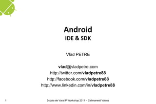 Android
                     IDE & SDK

                      Vlad PETRE

               vlad@vladpetre.com
          http://twitter.com/vladpetre88
        http://facebook.com/vladpetre88
    http://www.linkedin.com/in/vladpetre88


1     Scoala de Vara IP Workshop 2011 – Calimanesti Valcea
 