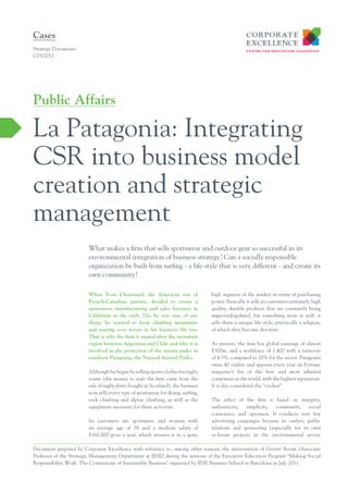 Cases
Strategy Documents
C03/2011




Public Affairs

La Patagonia: Integrating
CSR into business model
creation and strategic
management
                        What makes a firm that sells sportswear and outdoor gear so successful in its
                        environmental integration of business strategy? Can a socially responsible
                        organization be built from surfing - a life-style that is very different - and create its
                        own community?

                        When Yvon Chouinard, the American son of                   high segment of the market in terms of purchasing
                        French-Canadian parents, decided to create a               power. Basically it sells its customers extremely high
                        sportswear manufacturing and sales business in             quality, durable products that are constantly being
                        California in the early 70s, he was sure of one            improved/updated, but something more as well: it
                        thing: he wanted to keep climbing mountains                sells them a unique life-style, practically a religion,
                        and soaring over waves in his business life too.           of which they become devotees.
                        That is why the ﬁrm is named after the mountain
                        region between Argentina and Chile and why it is           At present, the firm has global earnings of almost
                        involved in the protection of the nature parks in          $300m, and a workforce of 1,400 with a turnover
                        southern Patagonia, the Natural Austral Parks.             of 4.5%, compared to 20% for the sector. Patagonia
                                                                                   owns 40 outlets and appears every year on Fortune
                        Although he began by selling sports clothes for rugby      magazine’s list of the best and most admired
                        teams (the money to start the firm came from the           companies in the world, with the highest reputation.
                        sale of rugby shirts bought in Scotland), the business     It is also considered the “coolest”.
                        now sells every type of sportswear, for skiing, surfing,
                        rock climbing and alpine climbing, as well as the          The ethos of the firm is based on integrity,
                        equipment necessary for these activities.                  authenticity, simplicity, community, social
                                                                                   conscience and openness. It conducts very few
                        Its customers are sportsmen and women with                 advertising campaigns because its outlets, public
                        an average age of 38 and a medium salary of                relations and sponsoring (especially for its own
                        $160.000 gross a year, which situates it in a quite        in-house projects in the environmental sector,

Document prepared by Corporate Excellence with reference to, among other sources, the intervention of Govert Room (Associate
Professor of the Strategic Management Department at IESE) during the sessions of the Executive Education Program “Making Social
Responsibility Work: The Cornerstone of Sustainable Business” organized by IESE Business School in Barcelona in July 2011.
 