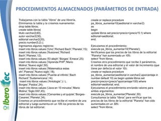 PROCEDIMIENTOS ALMACENADOS (PARÁMETROS DE ENTRADA)
Trabajamos con la tabla "libros" de una librería.
Eliminamos la tabla y la creamos nuevamente:
drop table libros;
create table libros(
titulo varchar2(40),
autor varchar2(30),
editorial varchar2(20),
precio number(5,2) );
Ingresamos algunos registros:
insert into libros values ('Uno','Richard Bach','Planeta',15);
insert into libros values ('Ilusiones','Richard
Bach','Planeta',12);
insert into libros values ('El aleph','Borges','Emece',25);
insert into libros values ('Aprenda PHP','Mario
Molina','Nuevo siglo',50);
insert into libros values ('Matematica estas
ahi','Paenza','Nuevo siglo',18);
insert into libros values ('Puente al infinito','Bach
Richard','Sudamericana',14);
insert into libros values ('Antología','J. L.
Borges','Paidos',24);
insert into libros values ('Java en 10 minutos','Mario
Molina','Siglo XXI',45);
insert into libros values ('Cervantes y el quijote','Borges-
Casares','Planeta',34);
Creamos un procedimiento que recibe el nombre de una
editorial y luego aumenta en un 10% los precios de los
libros de tal editorial:
create or replace procedure
pa_libros_aumentar10(aeditorial in varchar2)
as
begin
update libros set precio=precio+(precio*0.1) where
editorial=aeditorial;
end;
Ejecutamos el procedimiento:
execute pa_libros_aumentar10('Planeta');
Verificamos que los precios de los libros de la editorial
"Planeta" han aumentado un 10%:
select *from libros;
Creamos otro procedimiento que recibe 2 parámetros,
el nombre de una editorial y el valor de incremento (que
tiene por defecto el valor 10):
create or replace procedure
pa_libros_aumentar(aeditorial in varchar2,aporcentaje in
number default 10) as begin update libros set
precio=precio+(precio*aporcentaje/100) where
editorial=aeditorial; end;
Ejecutamos el procedimiento enviando valores para
ambos argumentos:
execute pa_libros_aumentar('Planeta',30);
Consultamos la tabla "libros" para verificar que los
precios de los libros de la editorial "Planeta" han sido
aumentados en un 30%:
select *from libros;
 