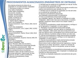 Una empresa almacena los datos de sus
empleados en una tabla llamada "empleados".
1- Eliminamos la tabla y la creamos:
drop table empleados;
create table empleados(
documento char(8),
nombre varchar2(20),
apellido varchar2(20),
sueldo number(6,2),
fechaingreso date );
2- Ingrese algunos registros:
insert into empleados
values('22222222','Juan','Perez',300,'10/10
/1980');
insert into empleados
values('22333333','Luis','Lopez',300,'12/05/
1998');
insert into empleados
values('22444444','Marta','Perez',500,'25/0
8/1990');
insert into empleados
values('22555555','Susana','Garcia',400,'05
/05/2000');
insert into empleados
values('22666666','Jose
Maria','Morales',400,'24/10/2005');
3- Cree un procedimiento almacenado llamado
"pa_empleados_aumentarsueldo". Debe
incrementar el sueldo de los empleados con
cierta cantidad de años en la empresa
(parámetro "ayear" de tipo numérico) en un
porcentaje (parámetro "aporcentaje" de tipo
numerico); es decir, recibe 2 parámetros.
4- Ejecute el procedimiento creado
5- Verifique que los sueldos de los empleados con más de 10 años
en la empresa han aumentado un 20%
6- Ejecute el procedimiento creado anteriormente enviando otros
valores como parámetros (por ejemplo, 8 y 10)
7- Verifique que los sueldos de los empleados con más de 8 años
en la empresa han aumentado un 10%
8- Ejecute el procedimiento almacenado
"pa_empleados_aumentarsueldo" sin parámetros
9- Cree un procedimiento almacenado llamado
"pa_empleados_ingresar" que ingrese un empleado en la tabla
"empleados", debe recibir valor para el documento, el nombre,
apellido y almacenar valores nulos en los campos "sueldo" y
"fechaingreso"
10- Ejecute el procedimiento creado anteriormente y verifique si
se ha ingresado en "empleados" un nuevo registro
11- Reemplace el procedimiento almacenado llamado
"pa_empleados_ingresar" para que ingrese un empleado en la
tabla "empleados", debe recibir valor para el documento (con
valor por defecto nulo) y fechaingreso (con la fecha actual como
valor por defecto), los demás campos se llenan con valor nulo
12- Ejecute el procedimiento creado anteriormente enviándole
valores para los 2 parámetros y verifique si se ha ingresado en
"empleados" un nuevo registro
13- Ejecute el procedimiento creado anteriormente enviando
solamente la fecha de ingreso y vea el resultado
Oracle toma el valor enviado como primer argumento e intenta
ingresarlo en el campo "documento", muestra un mensaje de
error indicando que el valor es muy grande, ya que tal campo
admite 8 caracteres.
14- Cree (o reemplace) un procedimiento almacenado que reciba
un documento y elimine de la tabla "empleados" el empleado que
coincida con dicho documento
15- Elimine un empleado empleando el procedimiento del punto
anterior
16- Verifique la eliminación
PROCEDIMIENTOS ALMACENADOS (PARÁMETROS DE ENTRADA)
 
