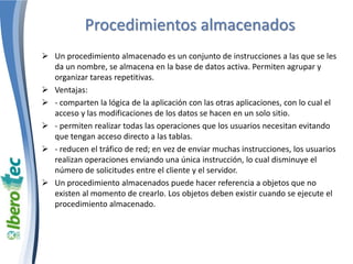 Procedimientos almacenados
 Un procedimiento almacenado es un conjunto de instrucciones a las que se les
da un nombre, se almacena en la base de datos activa. Permiten agrupar y
organizar tareas repetitivas.
 Ventajas:
 - comparten la lógica de la aplicación con las otras aplicaciones, con lo cual el
acceso y las modificaciones de los datos se hacen en un solo sitio.
 - permiten realizar todas las operaciones que los usuarios necesitan evitando
que tengan acceso directo a las tablas.
 - reducen el tráfico de red; en vez de enviar muchas instrucciones, los usuarios
realizan operaciones enviando una única instrucción, lo cual disminuye el
número de solicitudes entre el cliente y el servidor.
 Un procedimiento almacenados puede hacer referencia a objetos que no
existen al momento de crearlo. Los objetos deben existir cuando se ejecute el
procedimiento almacenado.
 