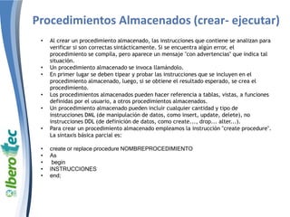 Procedimientos Almacenados (crear- ejecutar)
• Al crear un procedimiento almacenado, las instrucciones que contiene se analizan para
verificar si son correctas sintácticamente. Si se encuentra algún error, el
procedimiento se compila, pero aparece un mensaje "con advertencias" que indica tal
situación.
• Un procedimiento almacenado se invoca llamándolo.
• En primer lugar se deben tipear y probar las instrucciones que se incluyen en el
procedimiento almacenado, luego, si se obtiene el resultado esperado, se crea el
procedimiento.
• Los procedimientos almacenados pueden hacer referencia a tablas, vistas, a funciones
definidas por el usuario, a otros procedimientos almacenados.
• Un procedimiento almacenado pueden incluir cualquier cantidad y tipo de
instrucciones DML (de manipulación de datos, como insert, update, delete), no
instrucciones DDL (de definición de datos, como create..., drop... alter...).
• Para crear un procedimiento almacenado empleamos la instrucción "create procedure".
La sintaxis básica parcial es:
• create or replace procedure NOMBREPROCEDIMIENTO
• As
• begin
• INSTRUCCIONES
• end;
 