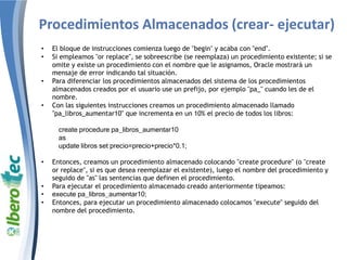 Procedimientos Almacenados (crear- ejecutar)
• El bloque de instrucciones comienza luego de "begin" y acaba con "end".
• Si empleamos "or replace", se sobreescribe (se reemplaza) un procedimiento existente; si se
omite y existe un procedimiento con el nombre que le asignamos, Oracle mostrará un
mensaje de error indicando tal situación.
• Para diferenciar los procedimientos almacenados del sistema de los procedimientos
almacenados creados por el usuario use un prefijo, por ejemplo "pa_" cuando les de el
nombre.
• Con las siguientes instrucciones creamos un procedimiento almacenado llamado
"pa_libros_aumentar10" que incrementa en un 10% el precio de todos los libros:
create procedure pa_libros_aumentar10
as
update libros set precio=precio+precio*0.1;
• Entonces, creamos un procedimiento almacenado colocando "create procedure" (o "create
or replace", si es que desea reemplazar el existente), luego el nombre del procedimiento y
seguido de "as" las sentencias que definen el procedimiento.
• Para ejecutar el procedimiento almacenado creado anteriormente tipeamos:
• execute pa_libros_aumentar10;
• Entonces, para ejecutar un procedimiento almacenado colocamos "execute" seguido del
nombre del procedimiento.
 