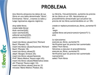 PROBLEMA
Una librería almacena los datos de sus
libros en una tabla denominada "libros".
Eliminamos "libros", creamos la tabla y
luego ingresamos algunos registros:
drop table libros;
create table libros(
titulo varchar2(40),
autor varchar2(30),
editorial varchar2(20),
precio number(5,2) );
insert into libros values('Uno','Richard
Bach','Planeta',15);
insert into libros values('Ilusiones','Richard
Bach','Planeta',18);
insert into libros values('El
aleph','Borges','Emece',25);
insert into libros values('Aprenda
PHP','Mario Molina','Nuevo siglo',45);
insert into libros values('Matematica estas
ahi','Paenza','Nuevo siglo',12);
insert into libros values('Java en 10
minutos','Mario Molina','Paidos',35);
La librería, frecuentemente, aumenta los precios
de los libros en un 10%. Necesitamos un
procedimiento almacenado que actualice los
precios de los libros aumentándolos en un 10%:
create or replace procedure pa_libros_aumentar10
as
begin
update libros set precio=precio+(precio*0.1);
end;
Lo ejecutamos:
execute pa_libros_aumentar10;
Verificamos que los precios han aumentado:
select *from libros;
Volvemos a ejecutar el procedimiento:
execute pa_libros_aumentar10;
Verificamos que los precios han aumentado
nuevamente:
select *from libros
 
