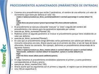 PROCEDIMIENTOS ALMACENADOS (PARÁMETROS DE ENTRADA)
 Creamos otro procedimiento que recibe 2 parámetros, el nombre de una editorial y el valor de
incremento (que tiene por defecto el valor 10):
create or replace procedure pa_libros_aumentar(aeditorial in varchar2,aporcentaje in number default 10)
as
begin
update libros set precio=precio+(precio*aporcentaje/100) where editorial=aeditorial;
end;
 El procedimiento se ejecuta colocando "execute" (o "exec") seguido del nombre del
procedimiento y los valores para los parámetros separados por comas:
 execute pa_libros_aumentar('Planeta',30);
 Podemos omitir el segundo parámetro al invocar el procedimiento porque tiene establecido un
valor por defecto:
 execute pa_libros_aumentar('Planeta');
 En caso que un procedimiento tenga definidos varios parámetros con valores por defecto y al
invocarlo colocamos uno solo, Oracle asume que es el primero de ellos. si son de tipos de datos
diferentes, Oracle los convierte. Por ejemplo, definimos un procedimiento almacenado de la
siguiente manera:
create or replace procedure pa_libros_insertar (atitulo in varchar2 default null, aautor in varchar2 default
'desconocido', aeditorial in varchar2 default 'sin especificar', aprecio in number default 0) as
begin
insert into libros values (atitulo,aautor,aeditorial,aprecio);
end;
 Si luego llamamos al procedimiento enviándoles solamente el primer y cuarto parámetro
correspondientes al título y precio:
 execute pa_libros_insertar('Uno',100);
 Oracle asume que los argumentos son el primero y segundo, el registro que se almacenará será:
 Uno,100,sin especificar,0;
 