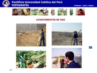 - 45 -
Pontificia Universidad Católica del Perú
TOPOGRAFÍA Profesor: José L. Reyes
LEVANTAMIENTOS DE VIAS
 