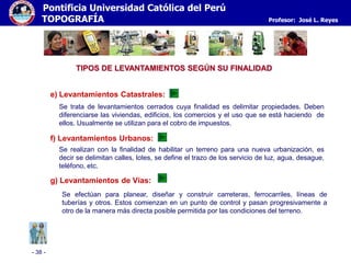 - 38 -
Pontificia Universidad Católica del Perú
TOPOGRAFÍA Profesor: José L. Reyes
TIPOS DE LEVANTAMIENTOS SEGÚN SU FINALIDAD
f) Levantamientos Urbanos:
Se realizan con la finalidad de habilitar un terreno para una nueva urbanización, es
decir se delimitan calles, lotes, se define el trazo de los servicio de luz, agua, desague,
teléfono, etc.
e) Levantamientos Catastrales:
Se trata de levantamientos cerrados cuya finalidad es delimitar propiedades. Deben
diferenciarse las viviendas, edificios, los comercios y el uso que se está haciendo de
ellos. Usualmente se utilizan para el cobro de impuestos.
g) Levantamientos de Vías:
Se efectúan para planear, diseñar y construir carreteras, ferrocarriles, líneas de
tuberías y otros. Estos comienzan en un punto de control y pasan progresivamente a
otro de la manera más directa posible permitida por las condiciones del terreno.
 