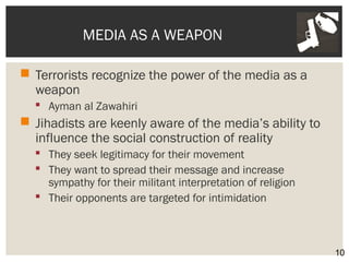 MEDIA AS A WEAPON 
 Terrorists recognize the power of the media as a 
weapon 
 Ayman al Zawahiri 
 Jihadists are keenly aware of the media’s ability to 
influence the social construction of reality 
 They seek legitimacy for their movement 
 They want to spread their message and increase 
sympathy for their militant interpretation of religion 
 Their opponents are targeted for intimidation 
10 
 