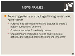 NEWS FRAMES 
 Reporting patterns are packaged in segments called 
news frames 
 Purpose is to assemble words and pictures to create a 
pattern surrounding an event 
 Creates a narrative for a deadly drama 
 Characters are introduced, heroes and villains are 
defined, and victims become the suffering innocents 
11 
 