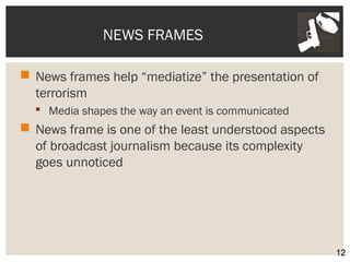 NEWS FRAMES 
 News frames help “mediatize” the presentation of 
terrorism 
 Media shapes the way an event is communicated 
 News frame is one of the least understood aspects 
of broadcast journalism because its complexity 
goes unnoticed 
12 
 