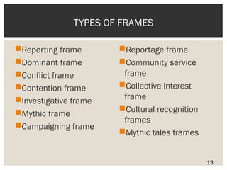 TYPES OF FRAMES 
Reporting frame 
Dominant frame 
Conflict frame 
Contention frame 
Investigative frame 
Mythic frame 
Campaigning frame 
Reportage frame 
Community service 
frame 
Collective interest 
frame 
Cultural recognition 
frames 
Mythic tales frames 
13 
 