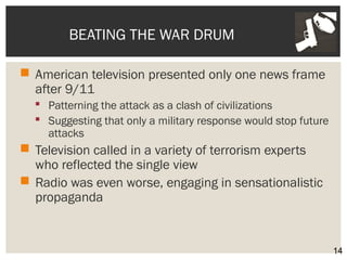 BEATING THE WAR DRUM 
 American television presented only one news frame 
after 9/11 
 Patterning the attack as a clash of civilizations 
 Suggesting that only a military response would stop future 
attacks 
 Television called in a variety of terrorism experts 
who reflected the single view 
 Radio was even worse, engaging in sensationalistic 
propaganda 
14 
 