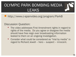 OLYMPIC PARK BOMBING MEDIA 
LEAKS 
 http://www.c-spanvideo.org/program/ParkB 
Discussion Question: 
 The video addresses First Amendment rights in regard to 
rights of the media. Do you agree or disagree the media 
should have free reign over broadcasting information 
leaked to them on an ongoing investigation. 
 Consider what could be considered as “trial by media” in 
regard to Richard Jewell – hero – suspect – innocent. 
15 
 