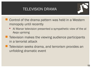 TELEVISION DRAMA 
 Control of the drama pattern was held in a Western 
monopoly until recently 
 Al Manar television presented a sympathetic view of the al 
Asqa uprising 
 Television makes the viewing audience participants 
in a terrorist attack 
 Television seeks drama, and terrorism provides an 
unfolding dramatic event 
18 
 