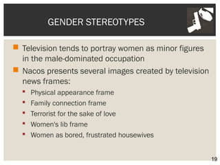 GENDER STEREOTYPES 
 Television tends to portray women as minor figures 
in the male-dominated occupation 
 Nacos presents several images created by television 
news frames: 
 Physical appearance frame 
 Family connection frame 
 Terrorist for the sake of love 
 Women's lib frame 
 Women as bored, frustrated housewives 
19 
 