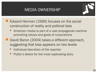 MEDIA OWNERSHIP 
 Edward Herman (1999) focuses on the social 
construction of reality and political bias 
 American media is part of a vast propaganda machine 
promoting values and goals of corporations 
 David Baron (2004) takes a different approach, 
suggesting that bias appears on two levels 
 Individual discretion of the reporter 
 Public’s desire for the most captivating story 
20 
 