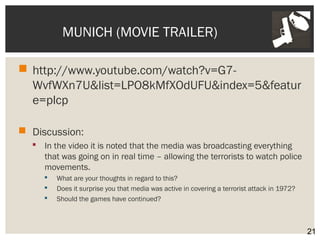 MUNICH (MOVIE TRAILER) 
 http://www.youtube.com/watch?v=G7- 
WvfWXn7U&list=LPO8kMfXOdUFU&index=5&featur 
e=plcp 
 Discussion: 
 In the video it is noted that the media was broadcasting everything 
that was going on in real time – allowing the terrorists to watch police 
movements. 
 What are your thoughts in regard to this? 
 Does it surprise you that media was active in covering a terrorist attack in 1972? 
 Should the games have continued? 
21 
 