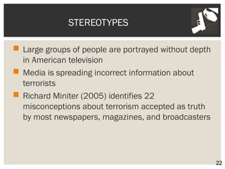 STEREOTYPES 
 Large groups of people are portrayed without depth 
in American television 
 Media is spreading incorrect information about 
terrorists 
 Richard Miniter (2005) identifies 22 
misconceptions about terrorism accepted as truth 
by most newspapers, magazines, and broadcasters 
22 
 