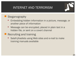 INTERNET AND TERRORISM 
 Steganography 
 Embedding hidden information in a picture, message, or 
another piece of information 
 Message can be encrypted, placed in plain text in a 
hidden file, or sent on a covert channel 
 Recruiting and training 
 Salafi-jihadists using Web sites and e-mail to make 
training manuals available 
23 
 
