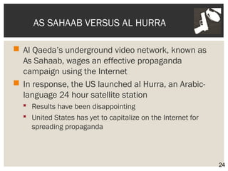 AS SAHAAB VERSUS AL HURRA 
 Al Qaeda’s underground video network, known as 
As Sahaab, wages an effective propaganda 
campaign using the Internet 
 In response, the US launched al Hurra, an Arabic-language 
24 hour satellite station 
 Results have been disappointing 
 United States has yet to capitalize on the Internet for 
spreading propaganda 
24 
 