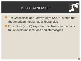 MEDIA OWNERSHIP 
 Tim Groseclose and Jeffrey Milyo (2005) stated that 
the American media has a liberal bias 
 Fouzi Slisli (2000) says that the American media is 
full of oversimplifications and stereotypes 
25 
 
