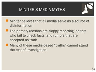 MINITER’S MEDIA MYTHS 
 Miniter believes that all media serve as a source of 
disinformation 
 The primary reasons are sloppy reporting, editors 
who fail to check facts, and rumors that are 
accepted as truth 
 Many of these media-based “truths” cannot stand 
the test of investigation 
26 
 