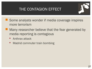 THE CONTAGION EFFECT 
 Some analysts wonder if media coverage inspires 
more terrorism 
 Many researcher believe that the fear generated by 
media reporting is contagious 
 Anthrax attack 
 Madrid commuter train bombing 
27 
 