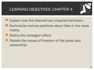 LEARNING OBJECTIVES: CHAPTER 4 
 Explain how the Internet has impacted terrorism. 
 Summarize various positions about bias in the news 
media. 
 Define the contagion effect. 
 Debate the issues of freedom of the press and 
censorship. 
3 
 
