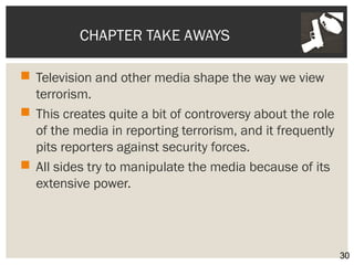 CHAPTER TAKE AWAYS 
 Television and other media shape the way we view 
terrorism. 
 This creates quite a bit of controversy about the role 
of the media in reporting terrorism, and it frequently 
pits reporters against security forces. 
 All sides try to manipulate the media because of its 
extensive power. 
30 
 