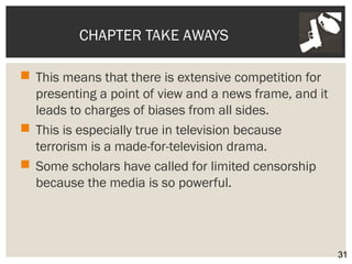 CHAPTER TAKE AWAYS 
 This means that there is extensive competition for 
presenting a point of view and a news frame, and it 
leads to charges of biases from all sides. 
 This is especially true in television because 
terrorism is a made-for-television drama. 
 Some scholars have called for limited censorship 
because the media is so powerful. 
31 
