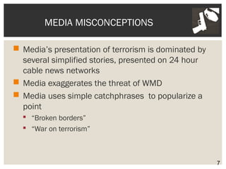 MEDIA MISCONCEPTIONS 
 Media’s presentation of terrorism is dominated by 
several simplified stories, presented on 24 hour 
cable news networks 
 Media exaggerates the threat of WMD 
 Media uses simple catchphrases to popularize a 
point 
 “Broken borders” 
 “War on terrorism” 
7 
 